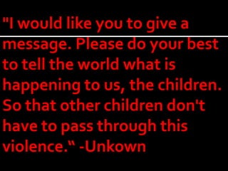 "I would like you to give a
message. Please do your best
to tell the world what is
happening to us, the children.
So that other children don't
have to pass through this
violence.“ -Unkown
 