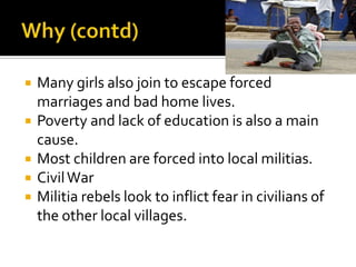    Many girls also join to escape forced
    marriages and bad home lives.
   Poverty and lack of education is also a main
    cause.
   Most children are forced into local militias.
   Civil War
   Militia rebels look to inflict fear in civilians of
    the other local villages.
 