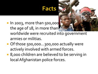    In 2003, more than 500,000 children under
    the age of 18, in more than 85 countries
    worldwide were recruited into government
    armies or militias.
   Of those 500,000…300,000 actually were
    actively involved with armed forces.
   8,000 children are believed to be serving in
    local Afghanistan police forces.
 