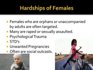    Females who are orphans or unaccompanied
    by adults are often targeted.
   Many are raped or sexually assaulted.
   Psychological Trauma
   STD’s
   Unwanted Pregnancies
   Often are social outcasts.
 