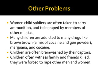  Women child soldiers are often taken to carry
  ammunition, and to be raped by members of
  other militias.
 Many children are addicted to many drugs like
  brown brown (a mix of cocaine and gun powder),
  marijuana, and cocaine.
 Children are often brainwashed by their captors.
 Children often witness family and friends killed,
  they were forced to rape other men and women.
 