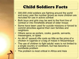 Child Soldiers Facts
• 300,000 child soldiers are fighting around the world
  and every year the number grows as more children are
  recruited for use in active combat
• Both boys and girls may be sent to the front line of
  combat or into minefields ahead of older troops
• Some have been used for suicide missions or forced to
  commit atrocities against their own families and
  neighbors
• Others serve as porters, cooks, guards, servants,
  messengers, or spies
• An AK-47 assault rifle costs as little as the price of a
  chicken in Uganda or a bag of maize in Mozambique
• The use of children to fight adults' wars is not limited to
  a single country or continent, but has become a
  worldwide problem
• The problem is most critical in Africa and Asia
 