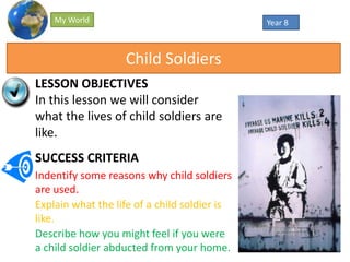 Year 8My World
LESSON OBJECTIVES
In this lesson we will consider
what the lives of child soldiers are
like.
SUCCESS CRITERIA
Indentify some reasons why child soldiers
are used.
Explain what the life of a child soldier is
like.
Describe how you might feel if you were
a child soldier abducted from your home.
Child Soldiers
 