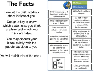 The Facts
Look at the child soldiers
sheet in front of you.
Design a key to show
which statements you think
are true and which you
think are false.
You may discuss your
ideas quietly with the
people sat close to you.
(we will revisit this at the end)
KEY
True
False
Children as young as 9
have been involved in
armed conflicts
Many children are
abducted from their
families
40% of child soldiers
are girls
There are estimated to
be 250,000 child
soldiers in the world
today
Some governments
use child soldiers
As part of their
recruitment, children
are sometimes forced
to attack or kill a
family member
Children are most
likely to become child
soldiers if they are
poor or separated
from their families
Child soldiers are only
used in Africa
Most child soldiers are
paid for the work that
they do
Only people over 16
are recruited to be
child soldiers
Children under 16 are
too weak to use
weapons so they work
as cooks instead
Child Soldiers
My World
 