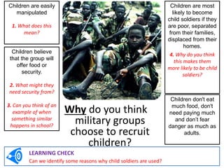 Why do you think
military groups
choose to recruit
children?
Children are easily
manipulated
1. What does this
mean?
Children are most
likely to become
child soldiers if they
are poor, separated
from their families,
displaced from their
homes.
4. Why do you think
this makes them
more likely to be child
soldiers?
Children believe
that the group will
offer food or
security.
2. What might they
need security from?
3. Can you think of an
example of when
something similar
happens in school?
Children don't eat
much food, don't
need paying much
and don’t fear
danger as much as
adults.
LEARNING CHECK
Can we identify some reasons why child soldiers are used?
 