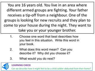 1. Choose one word that best describes how
you feel in this situation. Write this word in
your book.
2. What does this word mean? Can you
describe it? Why did you choose it?
3. What would you do next?
You are 16 years old. You live in an area where
different armed groups are fighting. Your father
receives a tip-off from a neighbour. One of the
groups is looking for new recruits and they plan to
come to your house during the night. They want to
take you or your younger brother.
LEARNING CHECK
Can we describe how it might feel to be a child soldier abducted from their home?
 