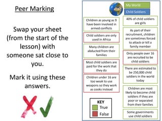 Peer Marking
Swap your sheet
(from the start of the
lesson) with
someone sat close to
you.
Mark it using these
answers.
KEY
True
False
Children as young as 9
have been involved in
armed conflicts
Many children are
abducted from their
families
40% of child soldiers
are girls
There are estimated to
be 250,000 child
soldiers in the world
today
Some governments
use child soldiers
As part of their
recruitment, children
are sometimes forced
to attack or kill a
family member
Children are most
likely to become child
soldiers if they are
poor or separated
from their families
Child soldiers are only
used in Africa
Most child soldiers are
paid for the work that
they do
Only people over 16
are recruited to be
child soldiers
Children under 16 are
too weak to use
weapons so they work
as cooks instead
Child Soldiers
My World
 