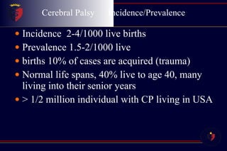 Cerebral Palsy  Incidence/Prevalence Incidence  2-4/1000 live births Prevalence 1.5-2/1000 live  births 10% of cases are acquired (trauma) Normal life spans, 40% live to age 40, many living into their senior years > 1/2 million individual with CP living in USA 