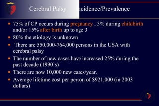 Cerebral Palsy  Incidence/Prevalence 75% of CP occurs during  pregnancy  , 5% during  childbirth   and/or 15%  after birth  up to age 3 80% the etiology is unknown There are 550,000-764,000 persons in the USA with cerebral palsy The number of new cases have increased 25% during the past decade (1990’s) There are now 10,000 new cases/year. Average lifetime cost per person of $921,000 (in 2003 dollars) 