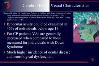 Cerebral Palsy  Visual Characteristics Wesson M, Maino D. Oculovisual findings in children with Down syndrome, Cerebral Palsy, and mental retardation without specific etiology. In Maino, D. (ed) Diagnosis and management of special populations. 1995. St. Louis, Mo. , Mosby-Yearbook Inc.:17-54. Binocular acuity could be evaluated in 45% of individuals below age 13 For CP patients VAs are generally decreased when compared to those measured for individuals with Down Syndrome Much higher incidence of ocular disease and neurological dysfunction 