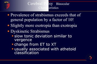 Cerebral Palsy  Binocular Characteristics Prevalence of strabismus exceeds that of general population by a factor of 10! Slightly more esotropia than exotropia Dyskinetic Strabismus slow tonic deviation similar to vergence change from ET to XT usually associated with athetoid classification 