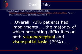 Cerebral Palsy  Barca L, Cappelli FR, Di Giulio P, Staccioli S, Castelli E.  Outpatient assessment of neurovisual functions in children with Cerebral Palsy.  Res Dev Disabil. 2010 Mar-Apr;31(2):488-95. Epub 2009 Dec 5. … .Overall, 73% patients had impairments …..the majority of which presenting difficulties on both  visuoperceptual  and  visuospatial tasks  (79%)..  … 