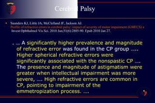 Cerebral Palsy  Saunders KJ, Little JA, McClelland JF, Jackson AJ.  Profile of refractive errors in cerebral palsy: impact of severity of motor impairment (GMFCS) and CP subtype on refractive outcome.  Invest Ophthalmol Vis Sci. 2010 Jun;51(6):2885-90. Epub 2010 Jan 27. . … A  significantly higher prevalence and magnitude of refractive error  was found in the CP group …..  Higher spherical refractive errors were significantly associated with the nonspastic CP  …. The  presence and magnitude of astigmatism were greater when intellectual impairment was more severe , ….  High refractive errors are common in CP, pointing to impairment of the emmetropization process. …. 