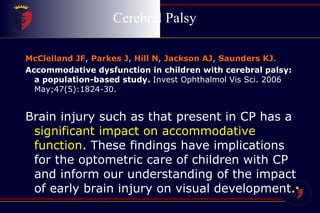 Cerebral Palsy  McClelland JF ,  Parkes J ,  Hill N ,  Jackson AJ ,  Saunders KJ . Accommodative dysfunction in children with cerebral palsy: a population-based study.  Invest Ophthalmol Vis Sci. 2006 May;47(5):1824-30.   Brain injury such as that present in CP has a  significant impact on accommodative function . These findings have implications for the optometric care of children with CP and inform our understanding of the impact of early brain injury on visual development. 