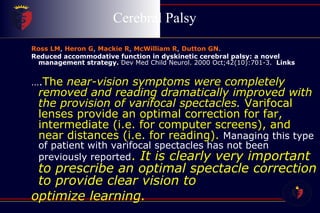 Cerebral Palsy  Ross LM ,  Heron G ,  Mackie R ,  McWilliam R ,  Dutton GN . Reduced accommodative function in dyskinetic cerebral palsy: a novel management strategy.  Dev Med Child Neurol. 2000 Oct;42(10):701-3.     Links … . The  near-vision symptoms were completely removed and reading dramatically improved with the provision of varifocal spectacles.  Varifocal lenses provide an optimal correction for far, intermediate (i.e. for computer screens), and near distances (i.e. for reading).  Managing this type of patient with varifocal spectacles has not been previously reported .  It is clearly very important to prescribe an optimal spectacle correction to provide clear vision to  optimize learning. 