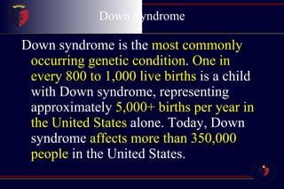 Down Syndrome Down syndrome is the  most commonly occurring genetic condition .  One in every 800 to 1,000 live births  is a child with Down syndrome, representing approximately  5,000+ births per year in the United States  alone. Today, Down syndrome  affects more than 350,000 people  in the United States.  