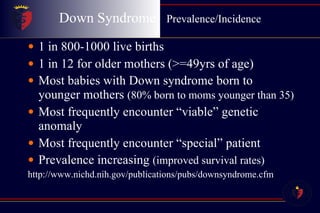 Down Syndrome  Prevalence/Incidence 1 in 800-1000 live births 1 in 12 for older mothers (>=49yrs of age) Most babies with Down syndrome born to younger mothers  (80% born to moms younger than 35) Most frequently encounter “viable” genetic anomaly Most frequently encounter “special” patient Prevalence increasing  (improved survival rates) http://www.nichd.nih.gov/publications/pubs/downsyndrome.cfm 