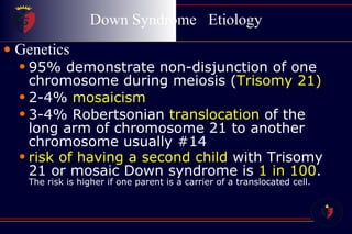 Down Syndrome  Etiology Genetics 95% demonstrate non-disjunction of one chromosome during meiosis ( Trisomy 21) 2-4%  mosaicism 3-4% Robertsonian  translocation  of the long arm of chromosome 21 to another chromosome usually #14 risk of having a second child  with Trisomy 21 or mosaic Down syndrome is  1 in 100 .  The risk is higher if one parent is a carrier of a translocated cell. 