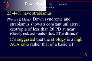 Down Syndrome  Binocular Characteristics 23-44% have strabismus (Wesson & Maino)  Down syndrome and strabismus shows a constant unilateral esotropia of less than 20 PD at near.  (Greatly reduced number show ET at distance) It’s  suggested  that the  etiology  is a  high ACA ratio  rather that of a basic ET 