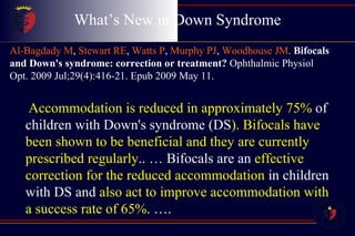 What’s New in Down Syndrome Al-Bagdady M ,  Stewart RE ,  Watts P ,  Murphy PJ ,  Woodhouse JM .  Bifocals and Down's syndrome: correction or treatment?  Ophthalmic Physiol Opt. 2009 Jul;29(4):416-21. Epub 2009 May 11.   Accommodation is reduced in approximately 75%  of children with Down's syndrome (DS ). Bifocals have been shown to be beneficial and they are currently prescribed regularly .. … Bifocals are an  effective correction for the reduced accommodation  in children with DS and  also act to improve accommodation with a success rate of 65% . …. 