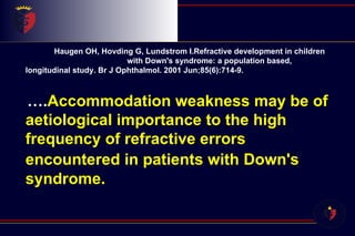 Haugen OH, Hovding G, Lundstrom I.Refractive development in children  with Down's syndrome: a population based, longitudinal study. Br J Ophthalmol. 2001 Jun;85(6):714-9.    … . Accommodation weakness may be of aetiological importance to the high frequency of refractive errors encountered in patients with Down's   syndrome.  