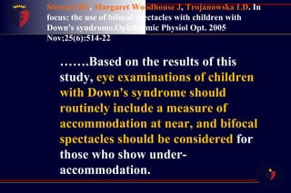 Stewart RE ,  Margaret Woodhouse J ,  Trojanowska LD .   In focus: the use of bifocal spectacles with children with Down's syndrome.Ophthalmic Physiol Opt. 2005 Nov;25(6):514-22 …… .Based on the results of this study,  eye examinations of children with Down's syndrome should routinely include a measure of accommodation at near, and bifocal spectacles should be considered  for those who show under-accommodation. 