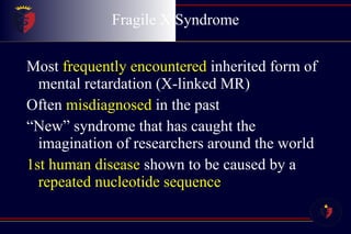 Fragile X Syndrome Most  frequently encountered  inherited form of mental retardation (X-linked MR) Often  misdiagnosed  in the past “ New” syndrome that has caught the imagination of researchers around the world 1st human disease  shown to be caused by a  repeated nucleotide sequence 
