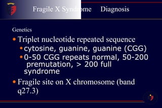 Fragile X Syndrome  Diagnosis Genetics Triplet nucleotide repeated sequence cytosine, guanine, guanine (CGG) 0-50 CGG repeats normal, 50-200  premutation, > 200 full syndrome Fragile site on X chromosome (band q27.3) 