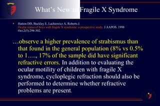 What’s New in Fragile X Syndrome Hatton DD, Buckley E, Lachiewicz A, Roberts J.  Ocular status of boys with fragile X syndrome: a prospective study.  J AAPOS. 1998 Oct;2(5):298-302. … observe a higher prevalence of strabismus than that found in the general population (8% vs 0.5% to 1…. ,  17% of the sample did have significant refractive errors.  In addition to evaluating the ocular motility of children with fragile X syndrome, cycloplegic refraction should also be performed to determine whether refractive problems are present . 