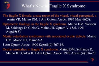 What’s New in Fragile X Syndrome The fragile X female: a case report of the visual, visual perceptual, and ocular health findings.  Amin VR, Maino DM. J Am Optom Assoc. 1995 May;66(5): Optometric findings in the fragile X syndrome.  Maino DM, Wesson M, Schlange D, Cibis G, Maino JH. Optom Vis Sci. 1991 Aug;68(8): Mental retardation syndromes with associated ocular defects.  Maino DM, Maino JH, Maino SA. J Am Optom Assoc. 1990 Sep;61(9):707-16.  Ocular anomalies in fragile X syndrome.  Maino DM, Schlange D, Maino JH, Caden B. J Am Optom Assoc. 1990 Apr;61(4):316-23 