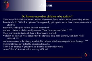 Autism Do Parents cause their children to be autistic ? There are autistic children born to parents who do not fit the autistic parent personality pattern.  Parents who do fit the description of the supposedly pathogenic parent have normal, non-autistic children.  Frequently siblings of autistic children are normal.  Autistic children are behaviorally unusual "from the moment of birth."  *** There is a consistent ratio of three or four boys to one girl.  Virtually all cases of twins reported in the literature have been identical, with both twins afflicted. *** Autism can occur or be closely simulated in children with known organic brain damage.  *** The symptomatology is highly unique and specific.  There is an absence of gradations of infantile autism which would  create "blends" from normal to severely afflicted.  