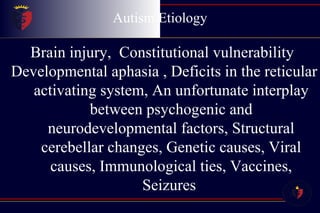 Autism Etiology Brain injury,  Constitutional vulnerability  Developmental aphasia , Deficits in the reticular activating system, An unfortunate interplay between psychogenic and neurodevelopmental factors, Structural cerebellar changes, Genetic causes, Viral causes, Immunological ties, Vaccines, Seizures  