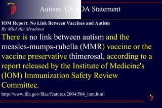 Autism  US FDA Statement  Childhood Disintegrative Disorder IOM Report: No Link Between Vaccines and Autism  By Michelle Meadows There is  no link between autism  and the  measles-mumps-rubella (MMR ) vaccine or the vaccine preservative  thimerosal , according to a report released by the Institute of Medicine's (IOM) Immunization Safety Review Committee.  http://www.fda.gov/fdac/features/2004/504_iom.html 