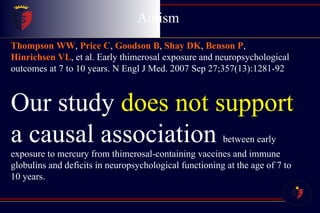 Autism  Childhood Disintegrative Disorder Thompson WW ,  Price C ,  Goodson B ,  Shay DK ,  Benson P ,  Hinrichsen VL , et al. Early thimerosal exposure and neuropsychological outcomes at 7 to 10 years. N Engl J Med. 2007 Sep 27;357(13):1281-92  Our study  does not support  a causal association  between early exposure to mercury from thimerosal-containing vaccines and immune globulins and deficits in neuropsychological functioning at the age of 7 to 10 years.  