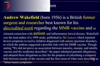 Autism  Childhood Disintegrative Disorder Andrew Wakefield   (born 1956) is a British  former surgeon and researcher  best known for his  discredited   work  regarding the  MMR vaccine  and  its claimed connection with  autism   and inflammatory bowel disease. Wakefield was the lead author of a 1998 study, published in  The Lancet , which reported bowel symptoms in twelve children diagnosed with autism spectrum disorders, to which the authors suggested a possible link with the MMR vaccine. Though stating "We did not prove an association between measles, mumps, and rubella vaccine and the syndrome described," the paper tabulated parental allegations, and adopted these allegations as fact for the purpose of calculating a temporal link between receipt of the vaccine and the first onset of what were described as "behavioural symptoms “ . 