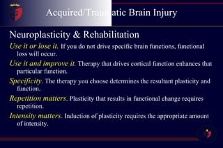 Acquired/Traumatic Brain Injury Neuroplasticity & Rehabilitation Use it or lose it .  If you do not drive specific brain functions, functional loss will occur. Use it and improve it .  Therapy that drives cortical function enhances that particular function. Specificity . The therapy you choose determines the resultant plasticity and function. Repetition matters . Plasticity that results in functional change requires repetition. Intensity matters . Induction of plasticity requires the appropriate amount of intensity. 