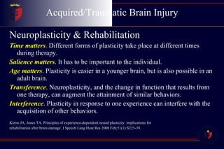 Acquired/Traumatic Brain Injury Neuroplasticity & Rehabilitation Time matters .  Different forms of plasticity take place at different times during therapy. Salience matters . It has to be important to the individual. Age matters . Plasticity is easier in a younger brain, but is also possible in an adult brain. Transference . Neuroplasticity, and the change in function that results from one therapy, can augment the attainment of similar behaviors. Interference .  Plasticity in response to one experience can interfere with the acquisition of other behaviors. Kleim JA, Jones TA. Principles of experience-dependent neural plasticity: implications for  rehabilitation after brain damage. J Speech Lang Hear Res 2008 Feb;51(1):S225-39.  