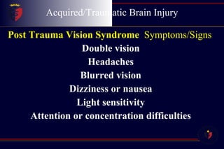Acquired/Traumatic Brain Injury Post Trauma Vision Syndrome   Symptoms/Signs Double vision  Headaches  Blurred vision  Dizziness or nausea  Light sensitivity  Attention or concentration difficulties  