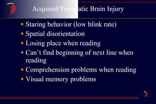 Acquired/Traumatic Brain Injury Staring behavior (low blink rate)  Spatial disorientation  Losing place when reading  Can’t find beginning of next line when reading  Comprehension problems when reading  Visual memory problems  
