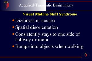 Acquired/Traumatic Brain Injury Visual Midline Shift Syndrome   Dizziness or nausea  Spatial disorientation  Consistently stays to one side of hallway or room  Bumps into objects when walking  
