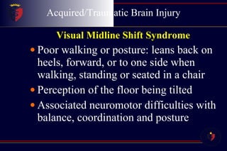 Acquired/Traumatic Brain Injury Visual Midline Shift Syndrome   Poor walking or posture: leans back on heels, forward, or to one side when walking, standing or seated in a chair  Perception of the floor being tilted  Associated neuromotor difficulties with balance, coordination and posture 