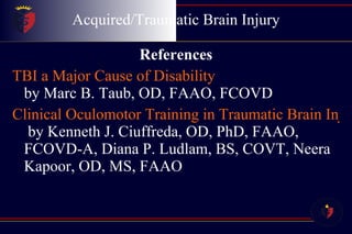 Acquired/Traumatic Brain Injury References TBI a Major Cause of Disability by Marc B. Taub, OD, FAAO, FCOVD Clinical Oculomotor Training in Traumatic Brain Injury  by Kenneth J. Ciuffreda, OD, PhD, FAAO, FCOVD-A, Diana P. Ludlam, BS, COVT, Neera Kapoor, OD, MS, FAAO 