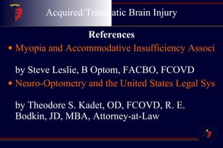 Acquired/Traumatic Brain Injury References Myopia and Accommodative Insufficiency Associated with Moderate Head Trauma by Steve Leslie, B Optom, FACBO, FCOVD Neuro-Optometry and the United States Legal System by Theodore S. Kadet, OD, FCOVD, R. E. Bodkin, JD, MBA, Attorney-at-Law 
