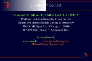 Questions? Contact: Dominick M. Maino, OD, MEd, FAAO,FCOVD-A Professor, Pediatric/Binocular Vision Service Illinois Eye Institute Illinois College of Optometry 3241 S. Michigan Ave.  Chicago, Il. 60616 312-949-7280 (phone) 312-949-7660 (fax) [email_address] www.ico.edu  www.nw.optometry.net   MainosMemos.blogspot.com 