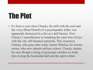 The Plot
• It’s been a year since Chucky, the doll with the soul and
the voice (Brad Dourif) of a psychopathic killer, was
apparently destroyed in a fire at a doll factory. Now
Chucky’s manufacturer is remaking the same line of toys
with the old, still haunted materials. This resurrects
Chucky, who goes after Andy (Justin Whalin), his former
owner, who now attends military school. Chucky slashes
his way though a string of grotesque murders as Andy
tries to stop the homicidal doll and the spirit within.
 