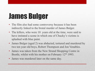 James Bulger
• The film also had some controversy because it has been
indirectly linked to the brutal murder of James Bulger.
• The killers, who were 10 years old at the time, were said to
have imitated a scene in which one of Chucky’s victims is
splashed with blue paint.
• James Bulger (aged 2) was abducted, tortured and murdered by
two ten year old boys, Robert Thompson and Jon Venables.
• James was taken from the New Strand Shopping Centre in
Bootle, whilst with his mother on February 12th 1993.
• James was murdered later on the same day.
 