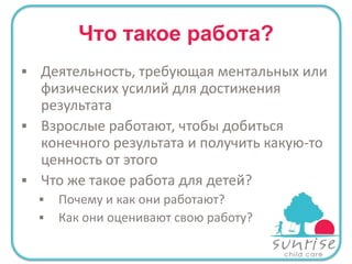Что такое работа?
 Деятельность, требующая ментальных или

физических усилий для достижения
результата
 Взрослые работают, чтобы добиться
конечного результата и получить какую-то
ценность от этого
 Что же такое работа для детей?




Почему и как они работают?
Как они оценивают свою работу?

 