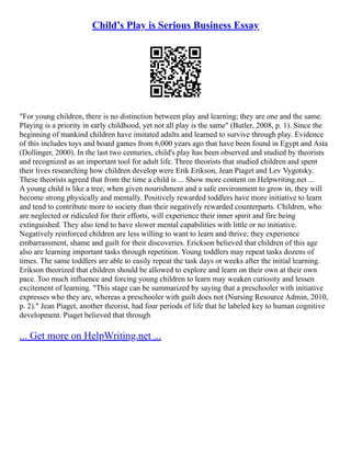 Child’s Play is Serious Business Essay
"For young children, there is no distinction between play and learning; they are one and the same.
Playing is a priority in early childhood, yet not all play is the same" (Butler, 2008, p. 1). Since the
beginning of mankind children have imitated adults and learned to survive through play. Evidence
of this includes toys and board games from 6,000 years ago that have been found in Egypt and Asia
(Dollinger, 2000). In the last two centuries, child's play has been observed and studied by theorists
and recognized as an important tool for adult life. Three theorists that studied children and spent
their lives researching how children develop were Erik Erikson, Jean Piaget and Lev Vygotsky.
These theorists agreed that from the time a child is ... Show more content on Helpwriting.net ...
A young child is like a tree, when given nourishment and a safe environment to grow in, they will
become strong physically and mentally. Positively rewarded toddlers have more initiative to learn
and tend to contribute more to society than their negatively rewarded counterparts. Children, who
are neglected or ridiculed for their efforts, will experience their inner spirit and fire being
extinguished. They also tend to have slower mental capabilities with little or no initiative.
Negatively reinforced children are less willing to want to learn and thrive; they experience
embarrassment, shame and guilt for their discoveries. Erickson believed that children of this age
also are learning important tasks through repetition. Young toddlers may repeat tasks dozens of
times. The same toddlers are able to easily repeat the task days or weeks after the initial learning.
Erikson theorized that children should be allowed to explore and learn on their own at their own
pace. Too much influence and forcing young children to learn may weaken curiosity and lessen
excitement of learning. "This stage can be summarized by saying that a preschooler with initiative
expresses who they are, whereas a preschooler with guilt does not (Nursing Resource Admin, 2010,
p. 2)." Jean Piaget, another theorist, had four periods of life that he labeled key to human cognitive
development. Piaget believed that through
... Get more on HelpWriting.net ...
 