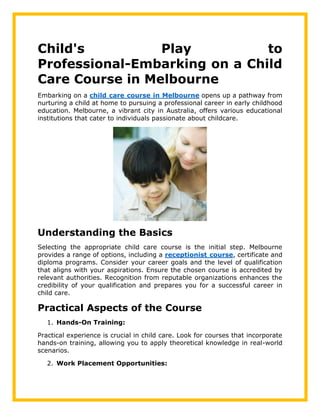 Child's Play to
Professional-Embarking on a Child
Care Course in Melbourne
Embarking on a child care course in Melbourne opens up a pathway from
nurturing a child at home to pursuing a professional career in early childhood
education. Melbourne, a vibrant city in Australia, offers various educational
institutions that cater to individuals passionate about childcare.
Understanding the Basics
Selecting the appropriate child care course is the initial step. Melbourne
provides a range of options, including a receptionist course, certificate and
diploma programs. Consider your career goals and the level of qualification
that aligns with your aspirations. Ensure the chosen course is accredited by
relevant authorities. Recognition from reputable organizations enhances the
credibility of your qualification and prepares you for a successful career in
child care.
Practical Aspects of the Course
1. Hands-On Training:
Practical experience is crucial in child care. Look for courses that incorporate
hands-on training, allowing you to apply theoretical knowledge in real-world
scenarios.
2. Work Placement Opportunities:
 