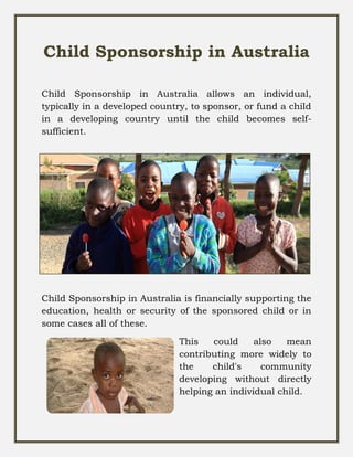 Child Sponsorship in Australia
Child Sponsorship in Australia allows an individual,
typically in a developed country, to sponsor, or fund a child
in a developing country until the child becomes self-
sufficient.
Child Sponsorship in Australia is financially supporting the
education, health or security of the sponsored child or in
some cases all of these.
This could also mean
contributing more widely to
the child's community
developing without directly
helping an individual child.
 